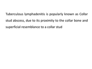 Tuberculous lymphadenitis is popularly known as Collar
stud abscess, due to its proximity to the collar bone and
superficial resemblance to a collar stud
 