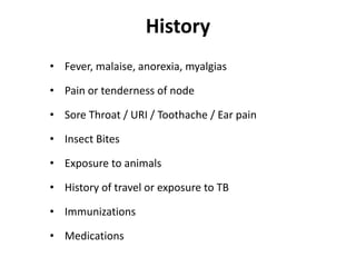 History
• Fever, malaise, anorexia, myalgias
• Pain or tenderness of node
• Sore Throat / URI / Toothache / Ear pain
• Insect Bites
• Exposure to animals
• History of travel or exposure to TB
• Immunizations
• Medications
 
