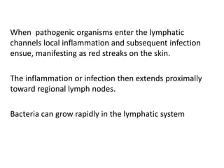 When pathogenic organisms enter the lymphatic
channels local inflammation and subsequent infection
ensue, manifesting as red streaks on the skin.
The inflammation or infection then extends proximally
toward regional lymph nodes.
Bacteria can grow rapidly in the lymphatic system
 