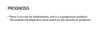 PROGNOSIS
• There is no cure for lymphedema, and it is a progressive condition.
The outlook will depend to some extent on the severity of symptoms
 