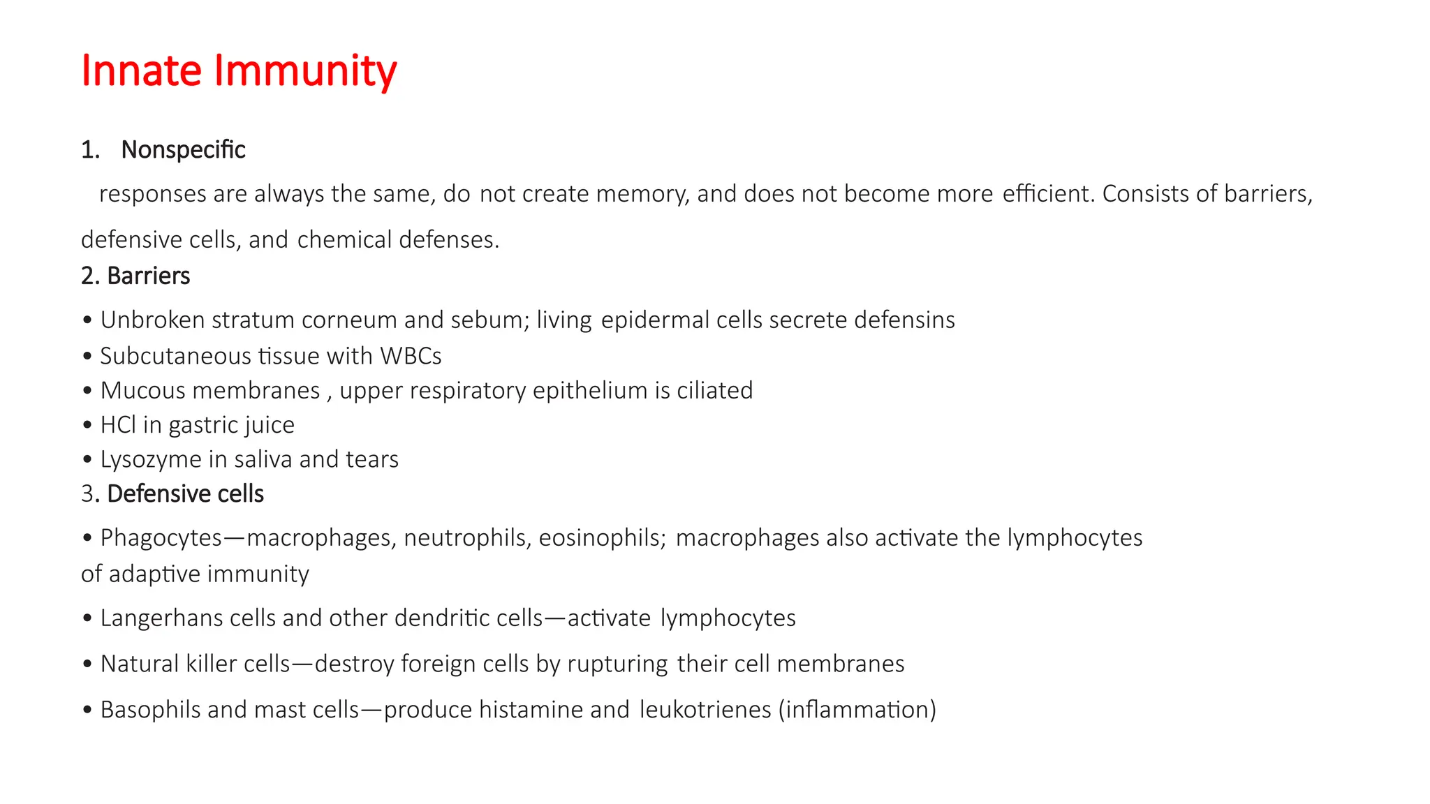 Innate Immunity
1. Nonspecific
responses are always the same, do not create memory, and does not become more efficient. Consists of barriers,
defensive cells, and chemical defenses.
2. Barriers
• Unbroken stratum corneum and sebum; living epidermal cells secrete defensins
• Subcutaneous tissue with WBCs
• Mucous membranes , upper respiratory epithelium is ciliated
• HCl in gastric juice
• Lysozyme in saliva and tears
3. Defensive cells
• Phagocytes—macrophages, neutrophils, eosinophils; macrophages also activate the lymphocytes
of adaptive immunity
• Langerhans cells and other dendritic cells—activate lymphocytes
• Natural killer cells—destroy foreign cells by rupturing their cell membranes
• Basophils and mast cells—produce histamine and leukotrienes (inflammation)