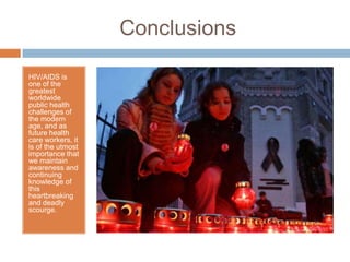 ConclusionsHIV/AIDS is one of the greatest worldwide public health challenges of the modern age, and as future health care workers, it is of the utmost importance that we maintain awareness and continuing knowledge of this heartbreaking and deadly scourge.
