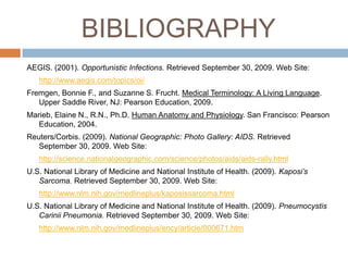 BIBLIOGRAPHYAEGIS. (2001). Opportunistic Infections. Retrieved September 30, 2009. Web Site:http://www.aegis.com/topics/oi/Fremgen, Bonnie F., and Suzanne S. Frucht. Medical Terminology: A Living Language. Upper Saddle River, NJ: Pearson Education, 2009.Marieb, Elaine N., R.N., Ph.D. Human Anatomy and Physiology. San Francisco: Pearson Education, 2004.Reuters/Corbis. (2009). National Geographic: Photo Gallery: AIDS. Retrieved September 30, 2009. Web Site:http://science.nationalgeographic.com/science/photos/aids/aids-rally.htmlU.S. National Library of Medicine and National Institute of Health. (2009). Kaposi’s Sarcoma. Retrieved September 30, 2009. Web Site: http://www.nlm.nih.gov/medlineplus/kaposissarcoma.htmlU.S. National Library of Medicine and National Institute of Health. (2009). PneumocystisCariniiPneumonia. Retrieved September 30, 2009. Web Site: http://www.nlm.nih.gov/medlineplus/ency/article/000671.htm