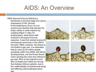 AIDS: An OverviewAIDS (Aquired Immune Deficiency Syndrome) is the final stage and natural progression of HIV (Human Immunodeficiency Virus.) It is an autoimmune disorder that disrupts the body’s ability to resist infection by crippling Helper-T cells (T4 lymphocytes), white blood cells involved in the typical immune response. It was first noticed among the homosexual community in the USA in the early 1980s; however, this illness is not limited to gay men. It is estimated that as many as 40 million people worldwide suffer from AIDS; with Africa, Southeast Asia, and the former Soviet Union sporting the most new infections per year. 66% of new infections and 80% of deaths from AIDS are among Sub-Saharan African patients, due to the unaffordability of antiretroviral drugs and differing cultural attitudes about sex.