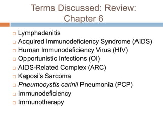 Terms Discussed: Review: Chapter 6LymphadenitisAcquired Immunodeficiency Syndrome (AIDS)Human Immunodeficiency Virus (HIV)Opportunistic Infections (OI)AIDS-Related Complex (ARC)Kaposi’s SarcomaPneumocystiscariniiPneumonia (PCP)ImmunodeficiencyImmunotherapy