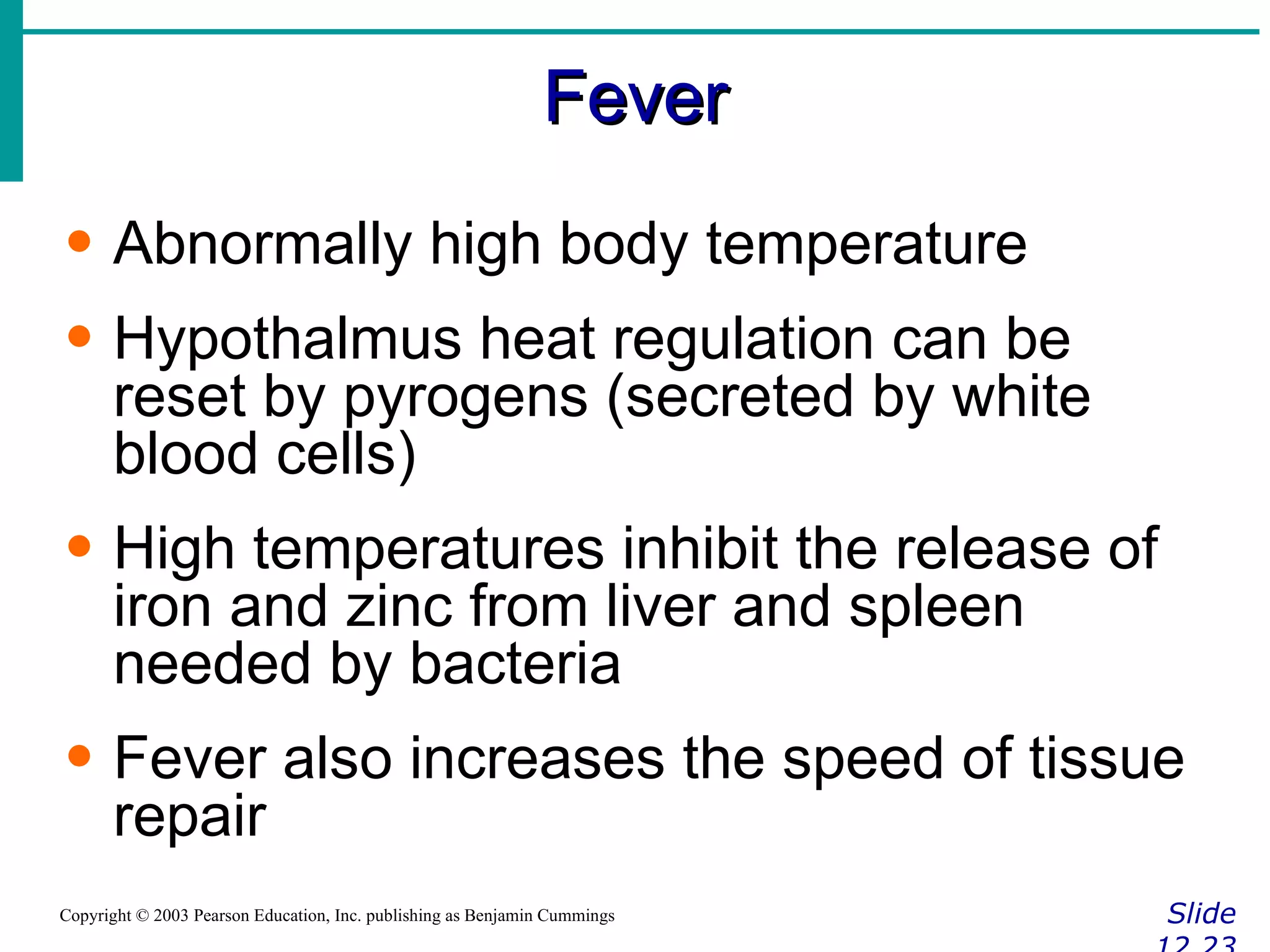 Fever Slide 12.23 Copyright © 2003 Pearson Education, Inc. publishing as Benjamin Cummings Abnormally high body temperature Hypothalmus heat regulation can be reset by pyrogens (secreted by white blood cells) High temperatures inhibit the release of iron and zinc from liver and spleen needed by bacteria Fever also increases the speed of tissue repair 