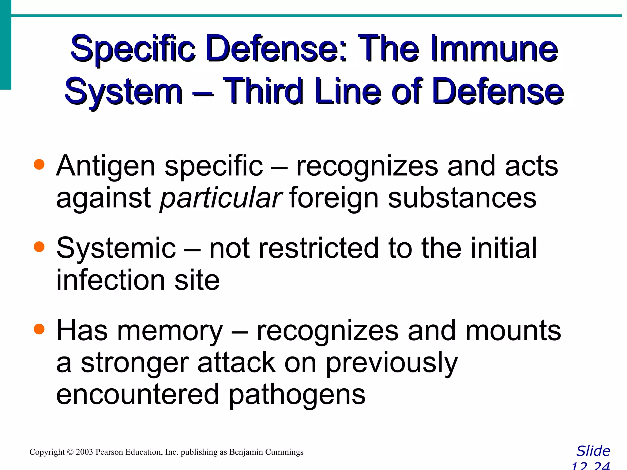 Specific Defense: The Immune System – Third Line of Defense Slide 12.24 Copyright © 2003 Pearson Education, Inc. publishing as Benjamin Cummings Antigen specific – recognizes and acts against  particular  foreign substances Systemic – not restricted to the initial infection site Has memory – recognizes and mounts a stronger attack on previously encountered pathogens 