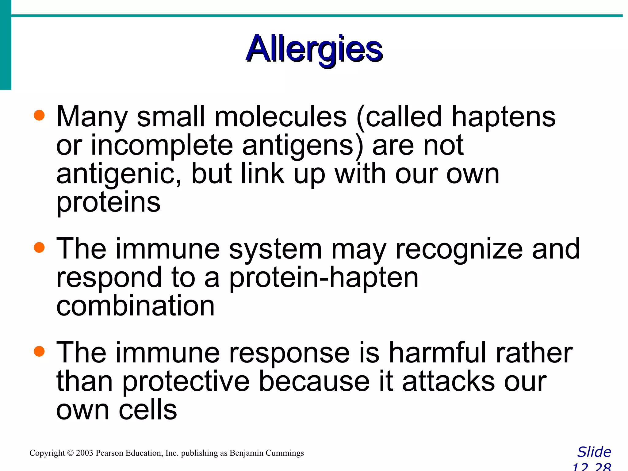 Allergies Slide 12.28 Copyright © 2003 Pearson Education, Inc. publishing as Benjamin Cummings Many small molecules (called haptens or incomplete antigens) are not antigenic, but link up with our own proteins The immune system may recognize and respond to a protein-hapten combination The immune response is harmful rather than protective because it attacks our own cells 