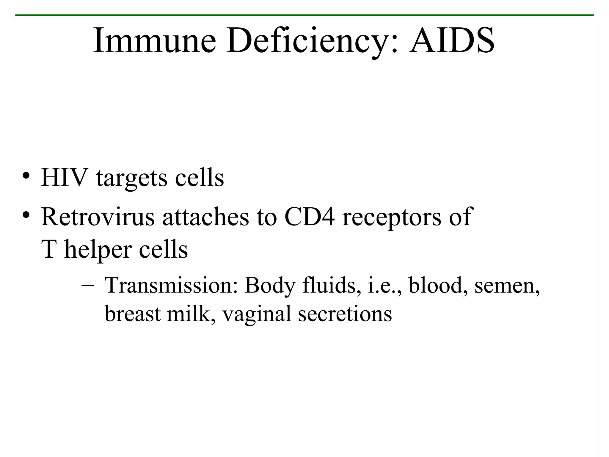 HIV targets cells Retrovirus attaches to CD4 receptors of  T helper cells Transmission: Body fluids, i.e., blood, semen, breast milk, vaginal secretions Immune Deficiency: AIDS 