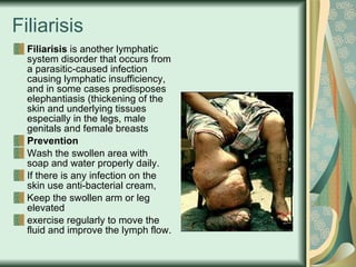 Filiarisis Filiarisis  is another lymphatic system disorder that occurs from a parasitic-caused infection causing lymphatic insufficiency, and in some cases predisposes elephantiasis (thickening of the skin and underlying tissues especially in the legs, male genitals and female breasts  Prevention Wash the swollen area with soap and water properly daily.  If there is any infection on the skin use anti-bacterial cream,  Keep the swollen arm or leg elevated  exercise regularly to move the fluid and improve the lymph flow.  