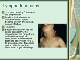 Lymphadenopathy   is a term meaning "disease of the lymph nodes.  Is a lymphatic disorder in which the lymph nodes become swollen or enlarged, due an infection. Treatment Because many illnesses can cause adenopathy, the management can range from an immediate surgical consultation to noninvasive testing to observation for a 3 to 6 month period, depending on the patient's medical history and physical findings.  