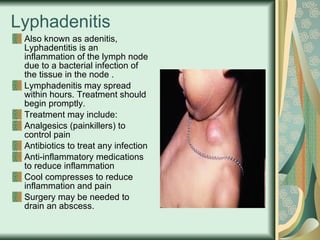 Lyphadenitis Also known as adenitis, Lyphadentitis is an inflammation of the lymph node due to a bacterial infection of the tissue in the node . Lymphadenitis may spread within hours. Treatment should begin promptly. Treatment may include: Analgesics (painkillers) to control pain Antibiotics to treat any infection Anti-inflammatory medications to reduce inflammation Cool compresses to reduce inflammation and pain Surgery may be needed to drain an abscess. 