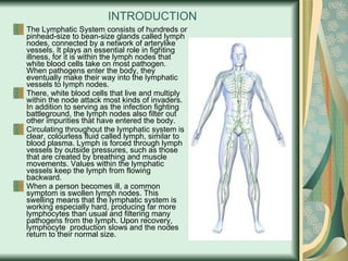INTRODUCTION The Lymphatic System consists of hundreds or pinhead-size to bean-size glands called lymph nodes, connected by a network of arterylike vessels. It plays an essential role in fighting illness, for it is within the lymph nodes that white blood cells take on most pathogen. When pathogens enter the body, they eventually make their way into the lymphatic vessels to lymph nodes. There, white blood cells that live and multiply within the node attack most kinds of invaders. In addition to serving as the infection fighting battleground, the lymph nodes also filter out other impurities that have entered the body. Circulating throughout the lymphatic system is clear, colourless fluid called lymph, similar to blood plasma. Lymph is forced through lymph vessels by outside pressures, such as those that are created by breathing and muscle movements. Values within the lymphatic vessels keep the lymph from flowing backward. When a person becomes ill, a common symptom is swollen lymph nodes. This swelling means that the lymphatic system is working especially hard, producing far more lymphocytes than usual and filtering many pathogens from the lymph. Upon recovery, lymphocyte  production slows and the nodes return to their normal size. 