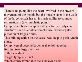 There is no pump like the heart involved in the onward
movement of the lymph, but the muscle layer in the walls
of the large vessels has an intrinsic ability to contract
rythmatically (the lymphatic pump).
Lymph vessels are compressed by activity in adjacent
structures such as contraction of muscles and regular
pulsation of large arteries.
This milking action on the vessel wall help to push lymph
along.
Lymph vessel become larger as they join together
forming two large ducts ie-
1. thoracic duct
2. right lymphatic duct
Which empty lymph into the subclavian vein.
 