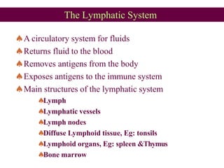 The Lymphatic System
A circulatory system for fluids
Returns fluid to the blood
Removes antigens from the body
Exposes antigens to the immune system
Main structures of the lymphatic system
Lymph
Lymphatic vessels
Lymph nodes
Diffuse Lymphoid tissue, Eg: tonsils
Lymphoid organs, Eg: spleen &Thymus
Bone marrow
 