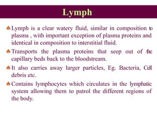 Lymph
Lymph is a clear watery fluid, similar in composition to
plasma , with important exception of plasma proteins and
identical in composition to interstitial fluid.
Transports the plasma proteins that seep out of the
capillary beds back to the bloodstream.
It also carries away larger particles, Eg. Bacteria, Cell
debris etc.
Contains lymphocytes which circulates in the lymphatic
system allowing them to patrol the different regions of
the body.
 