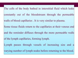 The cells of the body bathed in interstitial fluid which leaks
constantly out of the bloodstream through the permeable
walls of blood capillaries . It is very similar to plasma.
Some tissue fluids return to the capillaries at their venous end
and the reminder diffuses through the more permeable walls
of the lymph capillaries, forming lymph.
Lymph passes through vessels of increasing size and a
varying number of lymph nodes before returning to the blood.
 