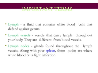 IMPORTANT TERMS
• Lymph - a fluid that contains white blood cells that
defend against germs
• Lymph vessels - vessels that carry lymph throughout
your body. They are different from blood vessels.
• Lymph nodes - glands found throughout the lymph
vessels. Along with your spleen, these nodes are where
white blood cells fight infection.
 