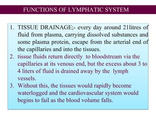 FUNCTIONS OF LYMPHATIC SYSTEM
1. TISSUE DRAINAGE;- every day around 21litres of
fluid from plasma, carrying dissolved substances and
some plasma protein, escape from the arterial end of
the capillaries and into the tissues.
2. tissue fluids return directly to bloodstream via the
capillaries at its venous end, but the excess about 3 to
4 liters of fluid is drained away by the lymph
vessels.
3. Without this, the tissues would rapidly become
waterlogged and the cardiovascular system would
begins to fail as the blood volume falls.
 