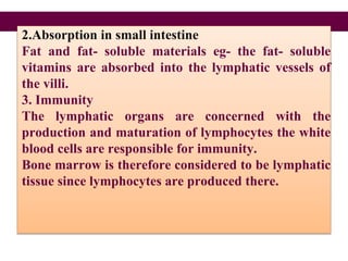 2.Absorption in small intestine
Fat and fat- soluble materials eg- the fat- soluble
vitamins are absorbed into the lymphatic vessels of
the villi.
3. Immunity
The lymphatic organs are concerned with the
production and maturation of lymphocytes the white
blood cells are responsible for immunity.
Bone marrow is therefore considered to be lymphatic
tissue since lymphocytes are produced there.
 