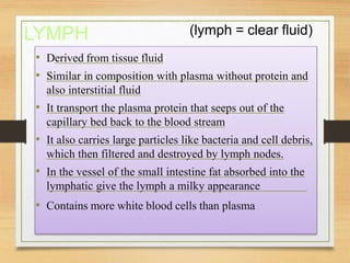 LYMPH (lymph = clear fluid)
• Derived from tissue fluid
• Similar in composition with plasma without protein and
also interstitial fluid
• It transport the plasma protein that seeps out of the
capillary bed back to the blood stream
• It also carries large particles like bacteria and cell debris,
which then filtered and destroyed by lymph nodes.
• In the vessel of the small intestine fat absorbed into the
lymphatic give the lymph a milky appearance
• Contains more white blood cells than plasma
 