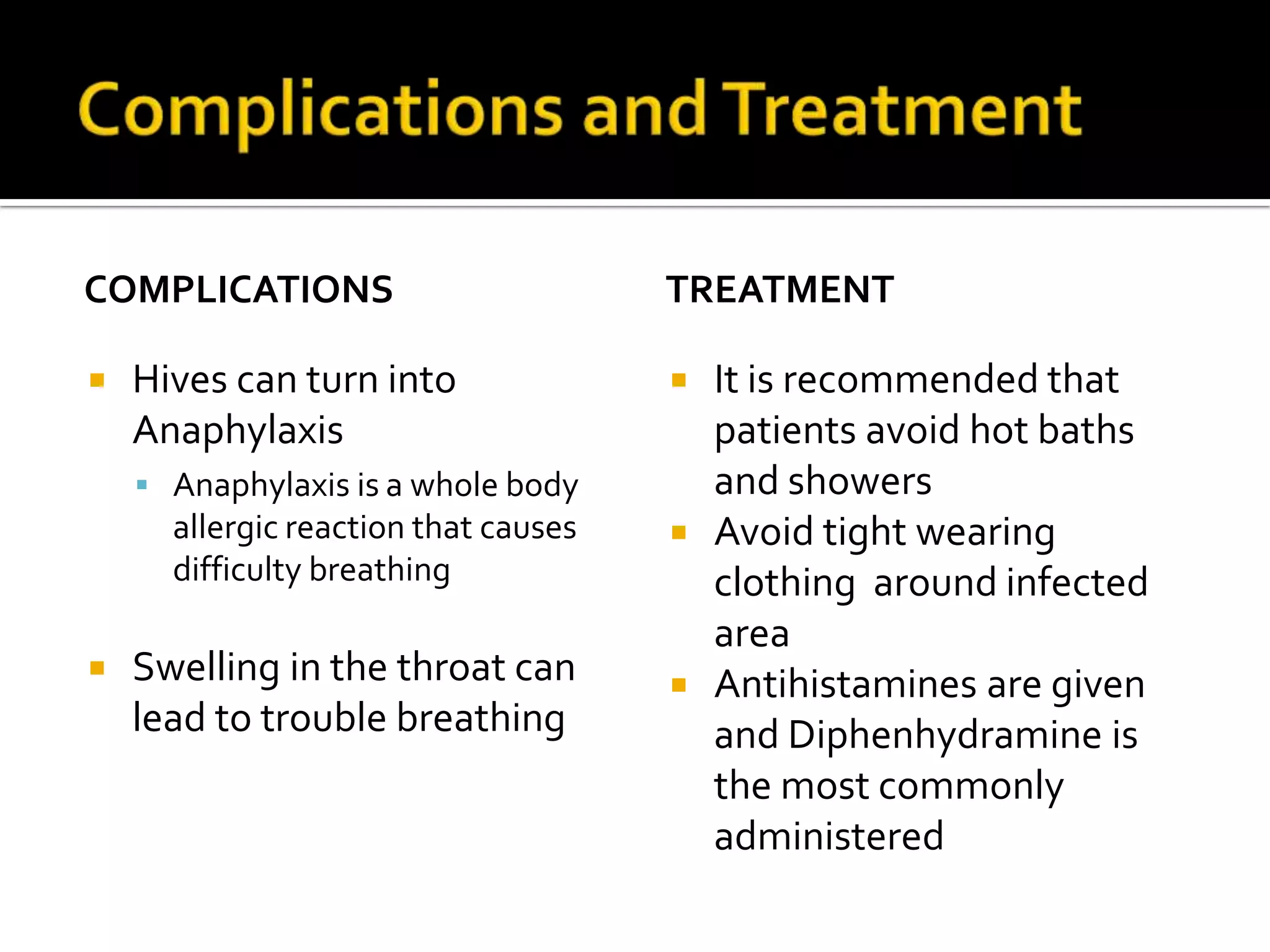 Complications and TreatmentComplications Hives can turn into AnaphylaxisAnaphylaxis is a whole body allergic reaction that causes difficulty breathing  Swelling in the throat can lead to trouble breathing Treatment It is recommended that patients avoid hot baths and showers Avoid tight wearing clothing  around infected area Antihistamines are given and Diphenhydramine is the most commonly administered  