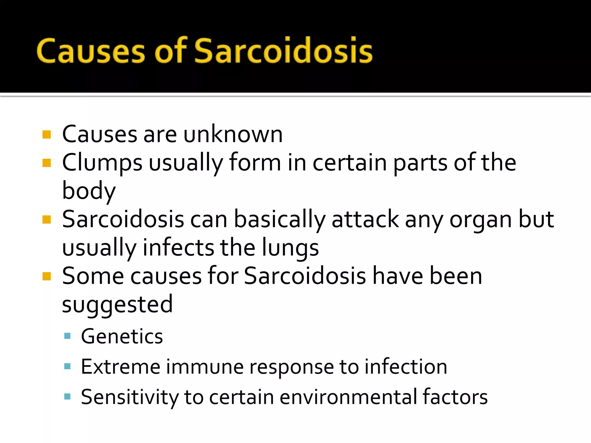 Causes of SarcoidosisCauses are unknown Clumps usually form in certain parts of the body Sarcoidosis can basically attack any organ but usually infects the lungs Some causes for Sarcoidosis have been suggested Genetics Extreme immune response to infection Sensitivity to certain environmental factors  