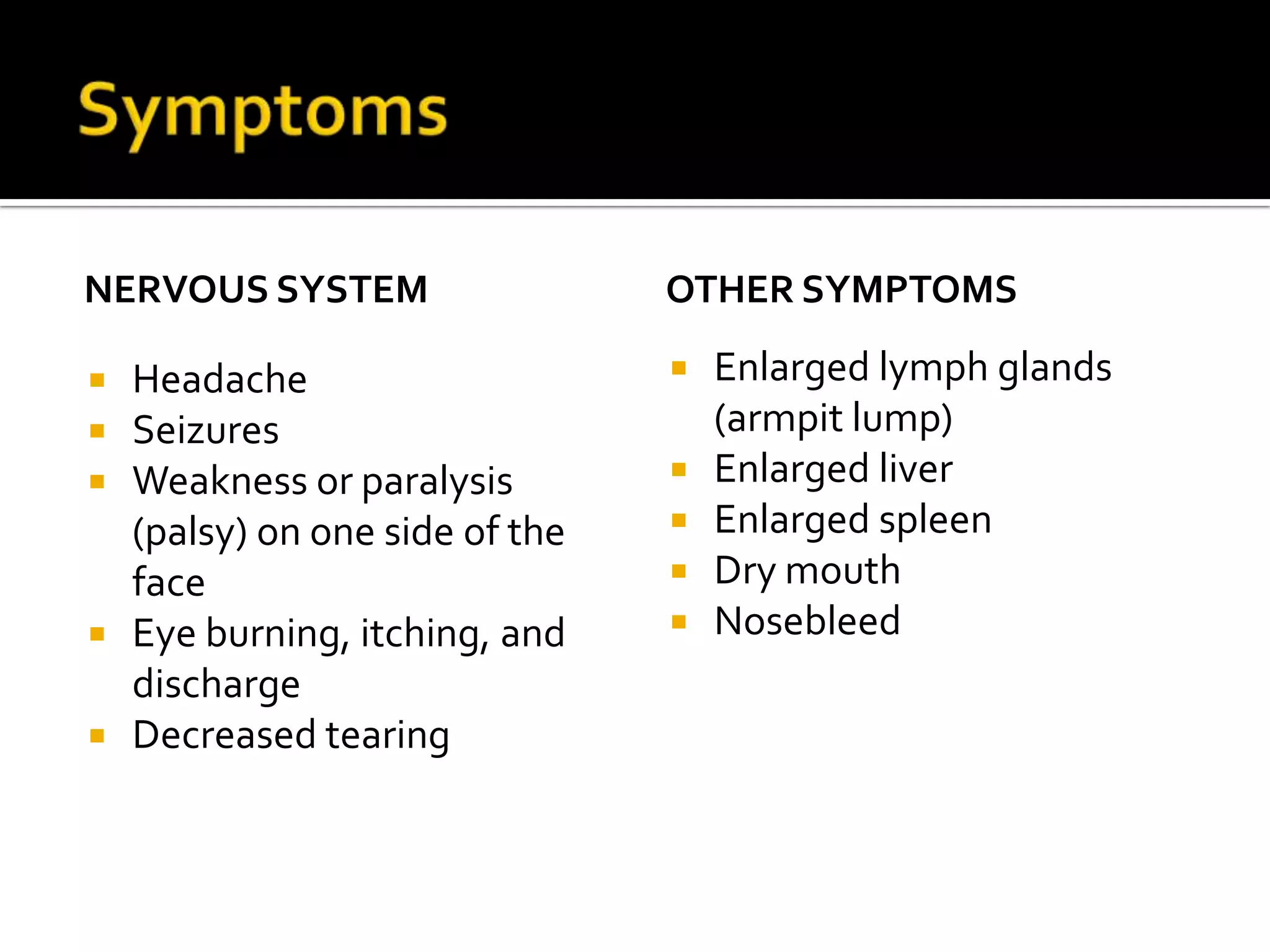 Symptoms Nervous system HeadacheSeizuresWeakness or paralysis (palsy) on one side of the faceEye burning, itching, and dischargeDecreased tearingOther Symptoms   Enlarged lymph glands (armpit lump)Enlarged liverEnlarged spleenDry mouthNosebleed