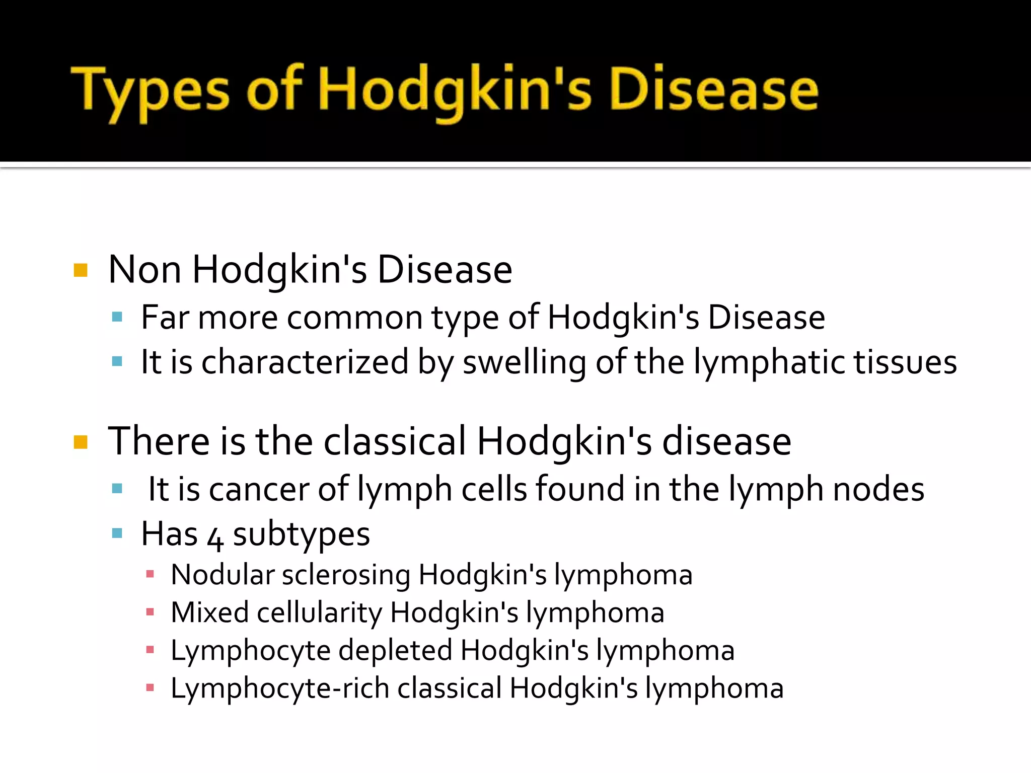  Types of Hodgkin's Disease Non Hodgkin's DiseaseFar more common type of Hodgkin's DiseaseIt is characterized by swelling of the lymphatic tissues There is the classical Hodgkin's disease It is cancer of lymph cells found in the lymph nodes Has 4 subtypes Nodular sclerosing Hodgkin's lymphoma Mixed cellularity Hodgkin's lymphoma Lymphocyte depleted Hodgkin's lymphoma Lymphocyte-rich classical Hodgkin's lymphoma 