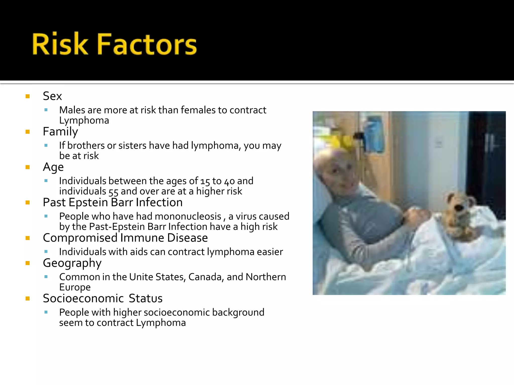 Risk Factors SexMales are more at risk than females to contract Lymphoma Family If brothers or sisters have had lymphoma, you may be at risk Age Individuals between the ages of 15 to 40 and individuals 55 and over are at a higher risk Past Epstein Barr Infection People who have had mononucleosis , a virus caused by the Past-Epstein Barr Infection have a high risk  Compromised Immune DiseaseIndividuals with aids can contract lymphoma easier  Geography Common in the Unite States, Canada, and Northern EuropeSocioeconomic  Status People with higher socioeconomic background seem to contract Lymphoma 
