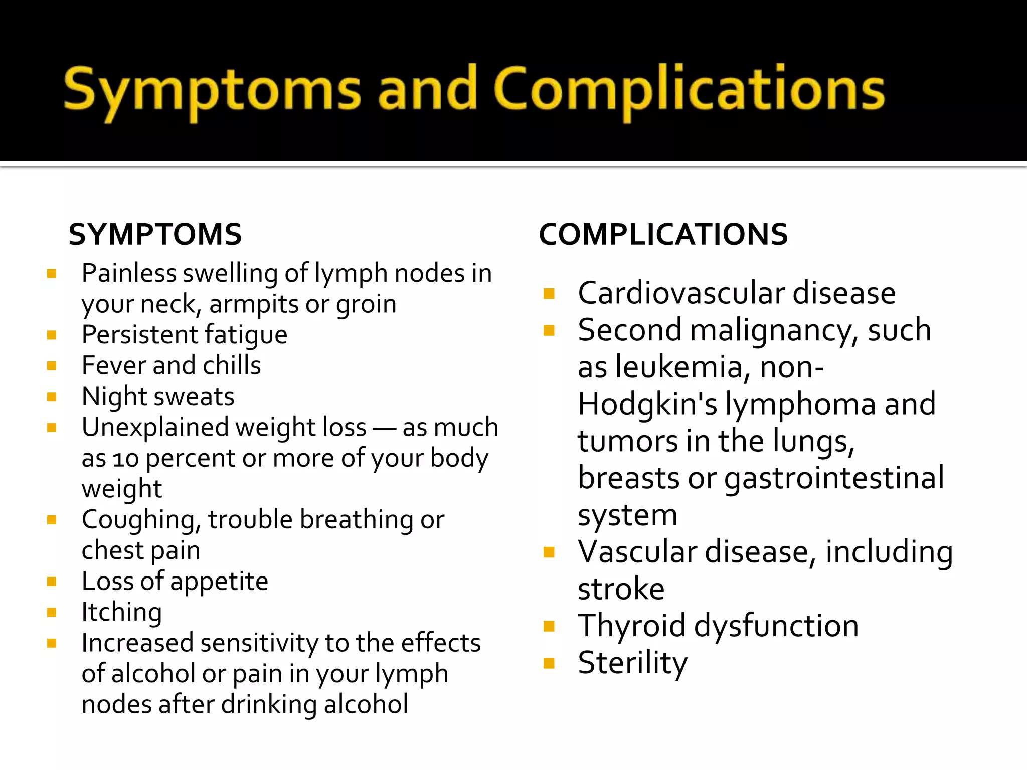 Symptoms and Complications Symptoms Painless swelling of lymph nodes in your neck, armpits or groin Persistent fatigue Fever and chills Night sweats Unexplained weight loss — as much as 10 percent or more of your body weight Coughing, trouble breathing or chest painLoss of appetite Itching Increased sensitivity to the effects of alcohol or pain in your lymph nodes after drinking alcoholComplications Cardiovascular diseaseSecond malignancy, such as leukemia, non-Hodgkin's lymphoma and tumors in the lungs, breasts or gastrointestinal systemVascular disease, including strokeThyroid dysfunctionSterility