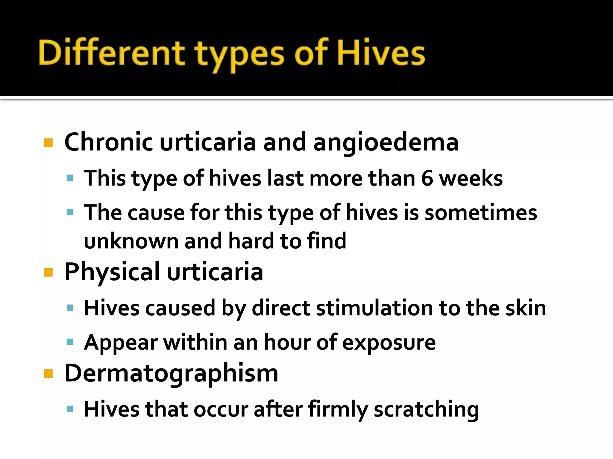 Different types of Hives Chronic urticaria and angioedemaThis type of hives last more than 6 weeksThe cause for this type of hives is sometimes unknown and hard to find Physical urticariaHives caused by direct stimulation to the skin Appear within an hour of exposure DermatographismHives that occur after firmly scratching