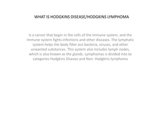 WHAT IS HODGKINS DISEASE/HODGKINS LYMPHOMA
Is a cancer that begin in the cells of the immune system, and the
immune system fights infections and other diseases. The lymphatic
system helps the body filter out bacteria, viruses, and other
unwanted substances. This system also includes lymph nodes,
which is also known as the glands. Lymphomas is divided into to
categories Hodgkins Disease and Non- Hodgkins lymphoma