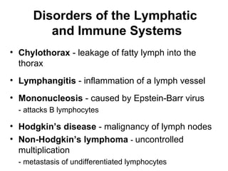 Disorders of the Lymphatic
         and Immune Systems
• Chylothorax - leakage of fatty lymph into the
  thorax
• Lymphangitis - inflammation of a lymph vessel
• Mononucleosis - caused by Epstein-Barr virus
  - attacks B lymphocytes

• Hodgkin’s disease - malignancy of lymph nodes
• Non-Hodgkin’s lymphoma - uncontrolled
  multiplication
  - metastasis of undifferentiated lymphocytes
 