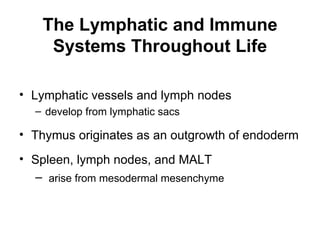The Lymphatic and Immune
     Systems Throughout Life

• Lymphatic vessels and lymph nodes
  – develop from lymphatic sacs

• Thymus originates as an outgrowth of endoderm
• Spleen, lymph nodes, and MALT
  – arise from mesodermal mesenchyme
 