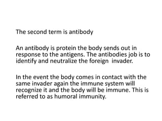 The second term is antibody

An antibody is protein the body sends out in
response to the antigens. The antibodies job is to
identify and neutralize the foreign invader.

In the event the body comes in contact with the
same invader again the immune system will
recognize it and the body will be immune. This is
referred to as humoral immunity.
 