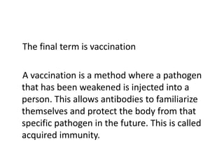 The final term is vaccination

A vaccination is a method where a pathogen
that has been weakened is injected into a
person. This allows antibodies to familiarize
themselves and protect the body from that
specific pathogen in the future. This is called
acquired immunity.
 