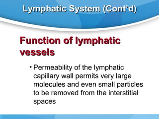 Lymphatic System (Cont’d)

Function of lymphatic
vessels
• Permeability of the lymphatic
capillary wall permits very large
molecules and even small particles
to be removed from the interstitial
spaces

 