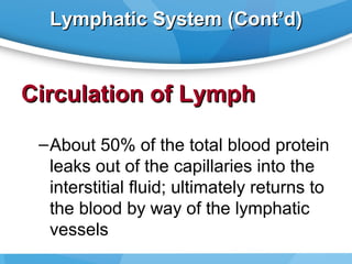 Lymphatic System (Cont’d)

Circulation of Lymph
– About 50% of the total blood protein
leaks out of the capillaries into the
interstitial fluid; ultimately returns to
the blood by way of the lymphatic
vessels

 