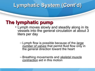 Lymphatic System (Cont’d)
The lymphatic pump

• Lymph moves slowly and steadily along in its
vessels into the general circulation at about 3
liters per day
– Lymph flow is possible because of the large
number of valves that permit fluid flow only in
the general direction toward the heart
– Breathing movements and skeletal muscle
contraction aid in this motion

 