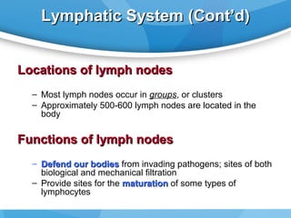 Lymphatic System (Cont’d)
Locations of lymph nodes
– Most lymph nodes occur in groups, or clusters
– Approximately 500-600 lymph nodes are located in the
body

Functions of lymph nodes
– Defend our bodies from invading pathogens; sites of both
biological and mechanical filtration
– Provide sites for the maturation of some types of
lymphocytes

 