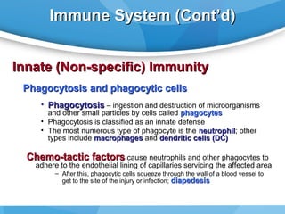 Immune System (Cont’d)
Innate (Non-specific) Immunity
Phagocytosis and phagocytic cells
• Phagocytosis – ingestion and destruction of microorganisms
and other small particles by cells called phagocytes
• Phagocytosis is classified as an innate defense
• The most numerous type of phagocyte is the neutrophil; other
neutrophil
types include macrophages and dendritic cells (DC)

Chemo-tactic factors cause neutrophils and other phagocytes to

adhere to the endothelial lining of capillaries servicing the affected area
– After this, phagocytic cells squeeze through the wall of a blood vessel to
get to the site of the injury or infection; diapedesis

 