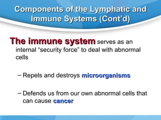 Components of the Lymphatic and
Immune Systems (Cont’d)

The immune system serves as an
internal “security force” to deal with abnormal
cells
– Repels and destroys microorganisms
– Defends us from our own abnormal cells that
can cause cancer

 
