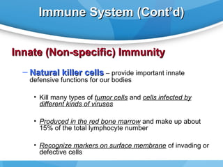 Immune System (Cont’d)
Innate (Non-specific) Immunity
– Natural killer cells – provide important innate
defensive functions for our bodies

• Kill many types of tumor cells and cells infected by
different kinds of viruses
• Produced in the red bone marrow and make up about
15% of the total lymphocyte number
• Recognize markers on surface membrane of invading or
defective cells

 