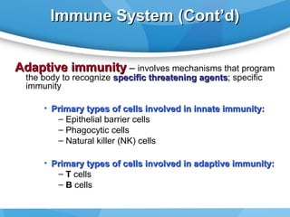 Immune System (Cont’d)
Adaptive immunity – involves mechanisms that program
the body to recognize specific threatening agents; specific
agents
immunity

• Primary types of cells involved in innate immunity:
– Epithelial barrier cells
– Phagocytic cells
– Natural killer (NK) cells
• Primary types of cells involved in adaptive immunity:
– T cells
– B cells

 