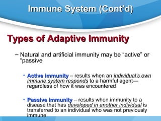 Immune System (Cont’d)

Types of Adaptive Immunity
– Natural and artificial immunity may be “active” or
“passive
• Active immunity – results when an individual’s own
immune system responds to a harmful agent—
regardless of how it was encountered
• Passive immunity – results when immunity to a
disease that has developed in another individual is
transferred to an individual who was not previously
immune

 