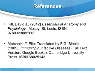 References
• Hill, David J., (2012) Essentials of Anatomy and
Physiology, Mosby, St. Louis. ISBN
9780323085113
• Metchnikoff, Elie; Translated by F.G. Binnie.
(1905). Immunity in Infective Diseases (Full Text
Version: Google Books). Cambridge University
Press. ISBN 68025143

 