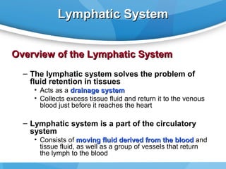 Lymphatic System
Overview of the Lymphatic System
– The lymphatic system solves the problem of
fluid retention in tissues
• Acts as a drainage system
• Collects excess tissue fluid and return it to the venous
blood just before it reaches the heart

– Lymphatic system is a part of the circulatory
system
• Consists of moving fluid derived from the blood and
tissue fluid, as well as a group of vessels that return
the lymph to the blood

 
