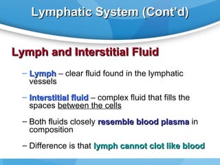 Lymphatic System (Cont’d)
Lymph and Interstitial Fluid
– Lymph – clear fluid found in the lymphatic
vessels
– Interstitial fluid – complex fluid that fills the
spaces between the cells
– Both fluids closely resemble blood plasma in
composition
– Difference is that lymph cannot clot like blood

 