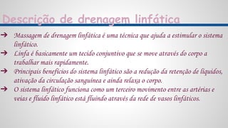 Descrição de drenagem linfática
➔ Massagem de drenagem linfática é uma técnica que ajuda a estimular o sistema
linfático.
➔ Linfa é basicamente um tecido conjuntivo que se move através do corpo a
trabalhar mais rapidamente.
➔ Principais benefícios do sistema linfático são a redução da retenção de líquidos,
ativação da circulação sanguínea e ainda relaxa o corpo.
➔ O sistema linfático funciona como um terceiro movimento entre as artérias e
veias e fluido linfático está fluindo através da rede de vasos linfáticos.
 